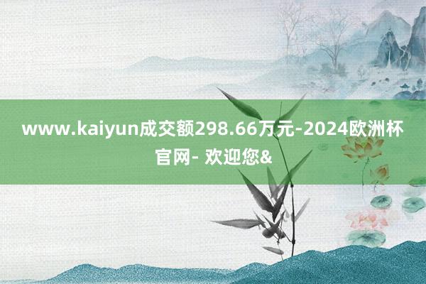 www.kaiyun成交额298.66万元-2024欧洲杯官网- 欢迎您&