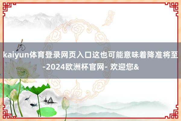 kaiyun体育登录网页入口这也可能意味着降准将至-2024欧洲杯官网- 欢迎您&