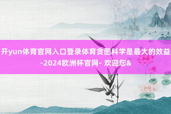 开yun体育官网入口登录体育贪图科学是最大的效益-2024欧洲杯官网- 欢迎您&