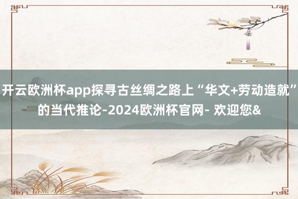 开云欧洲杯app探寻古丝绸之路上“华文+劳动造就”的当代推论-2024欧洲杯官网- 欢迎您&