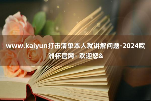 www.kaiyun打击清单本人就讲解问题-2024欧洲杯官网- 欢迎您&