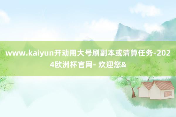 www.kaiyun开动用大号刷副本或清算任务-2024欧洲杯官网- 欢迎您&