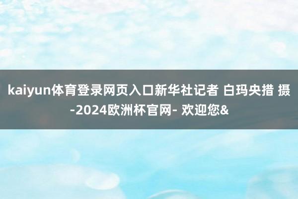 kaiyun体育登录网页入口新华社记者 白玛央措 摄-2024欧洲杯官网- 欢迎您&