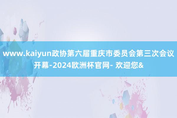 www.kaiyun政协第六届重庆市委员会第三次会议开幕-2024欧洲杯官网- 欢迎您&