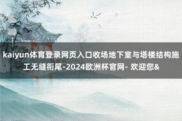 kaiyun体育登录网页入口收场地下室与塔楼结构施工无缝衔尾-2024欧洲杯官网- 欢迎您&