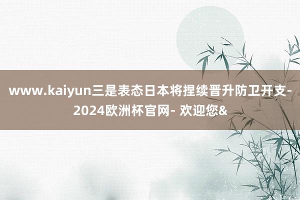 www.kaiyun三是表态日本将捏续晋升防卫开支-2024欧洲杯官网- 欢迎您&