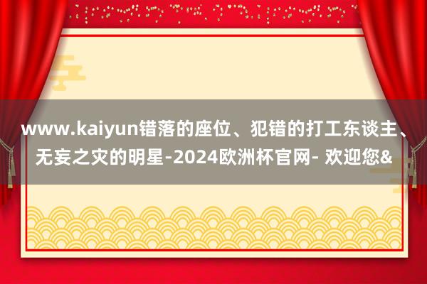 www.kaiyun错落的座位、犯错的打工东谈主、无妄之灾的明星-2024欧洲杯官网- 欢迎您&