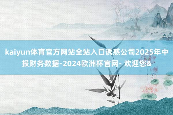 kaiyun体育官方网站全站入口诱惑公司2025年中报财务数据-2024欧洲杯官网- 欢迎您&