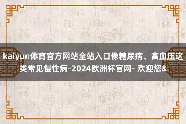 kaiyun体育官方网站全站入口像糖尿病、高血压这类常见慢性病-2024欧洲杯官网- 欢迎您&