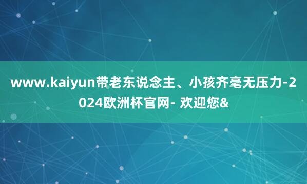 www.kaiyun带老东说念主、小孩齐毫无压力-2024欧