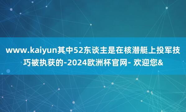www.kaiyun其中52东谈主是在核潜艇上投军技巧被执获的-2024欧洲杯官网- 欢迎您&