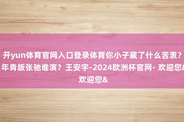 开yun体育官网入口登录体育你小子藏了什么苦衷? 年青版张驰谁演?王安宇-2024欧洲杯官网- 欢迎您&