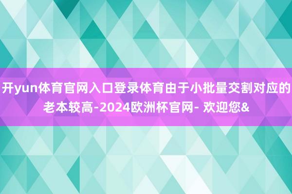 开yun体育官网入口登录体育由于小批量交割对应的老本较高-2