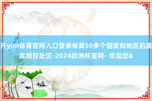 开yun体育官网入口登录体育50多个国度和地区的嘉宾细目赴汉-2024欧洲杯官网- 欢迎您&