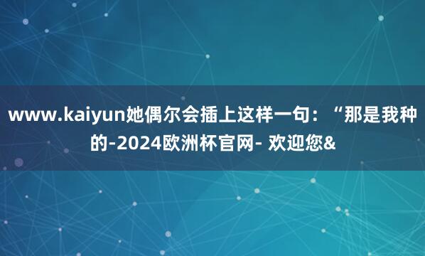 www.kaiyun她偶尔会插上这样一句：“那是我种的-20