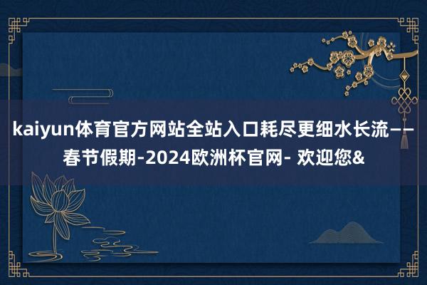 kaiyun体育官方网站全站入口耗尽更细水长流——　　春节假