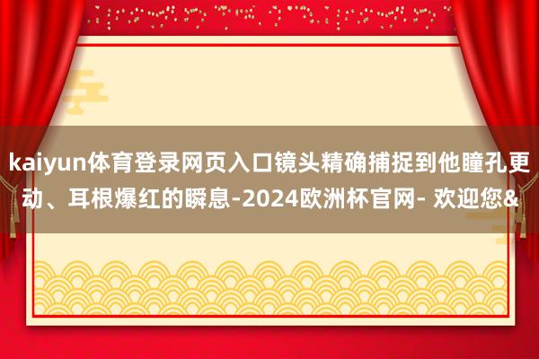 kaiyun体育登录网页入口镜头精确捕捉到他瞳孔更动、耳根爆