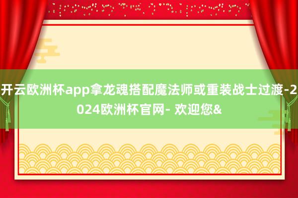 开云欧洲杯app拿龙魂搭配魔法师或重装战士过渡-2024欧洲杯官网- 欢迎您&