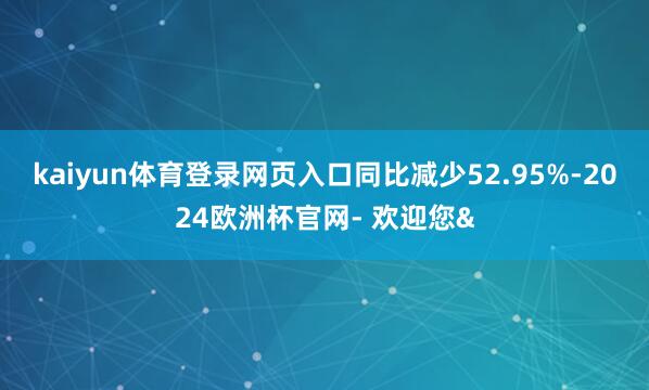 kaiyun体育登录网页入口同比减少52.95%-2024欧