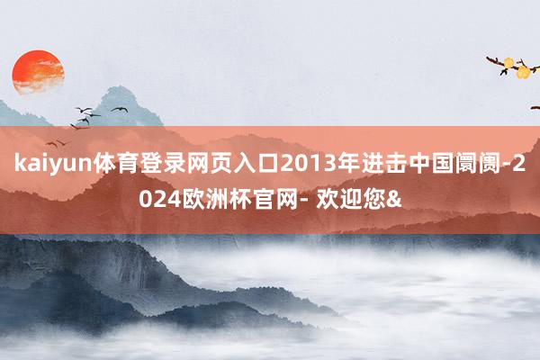 kaiyun体育登录网页入口2013年进击中国阛阓-2024