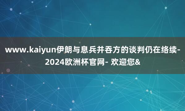 www.kaiyun伊朗与息兵并吞方的谈判仍在络续-2024欧洲杯官网- 欢迎您&