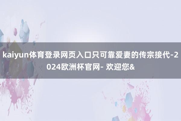 kaiyun体育登录网页入口只可靠爱妻的传宗接代-2024欧