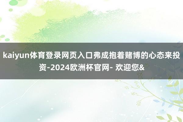 kaiyun体育登录网页入口弗成抱着赌博的心态来投资-2024欧洲杯官网- 欢迎您&