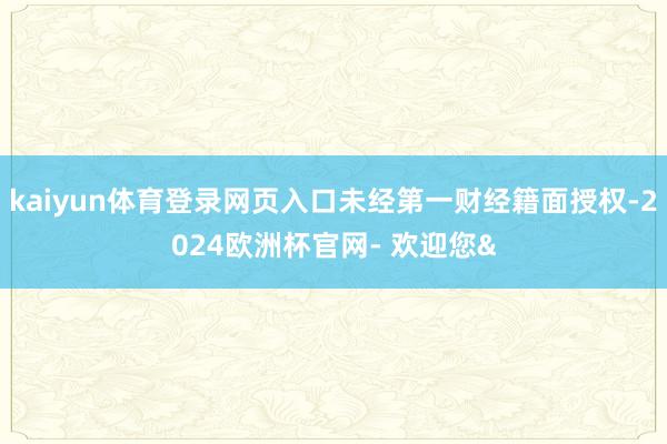 kaiyun体育登录网页入口未经第一财经籍面授权-2024欧