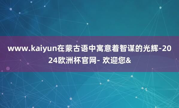 www.kaiyun在蒙古语中寓意着智谋的光辉-2024欧洲