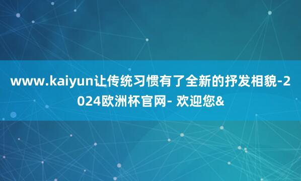 www.kaiyun让传统习惯有了全新的抒发相貌-2024欧