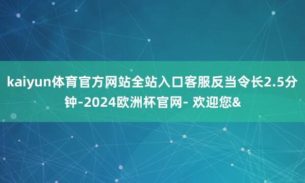 kaiyun体育官方网站全站入口客服反当令长2.5分钟-20