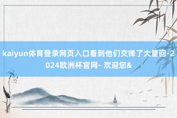 kaiyun体育登录网页入口看到他们交锋了大量回-2024欧