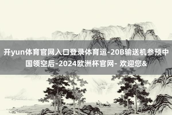 开yun体育官网入口登录体育运-20B输送机参预中国领空后-