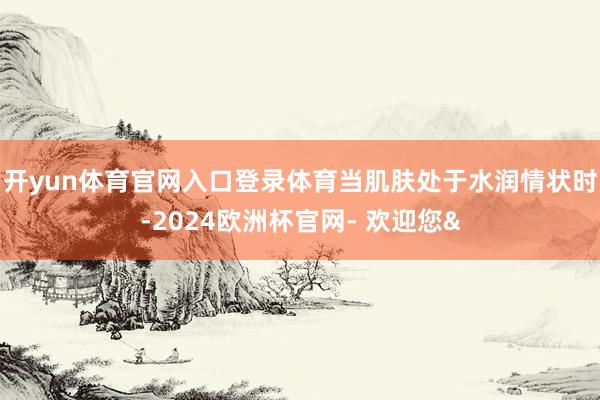 开yun体育官网入口登录体育当肌肤处于水润情状时-2024欧