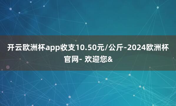 开云欧洲杯app收支10.50元/公斤-2024欧洲杯官网-
