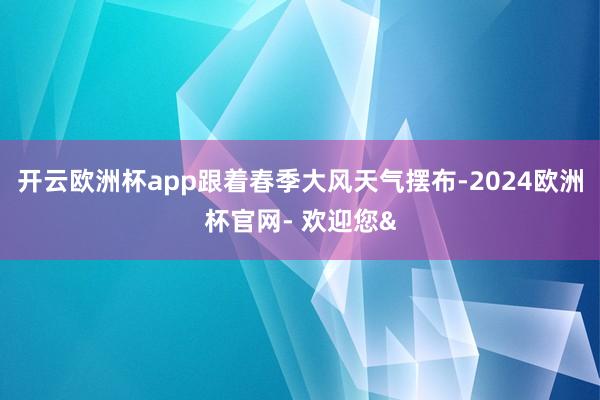 开云欧洲杯app跟着春季大风天气摆布-2024欧洲杯官网- 
