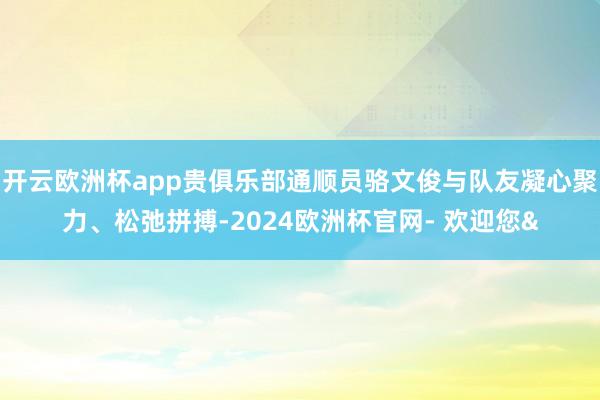 开云欧洲杯app贵俱乐部通顺员骆文俊与队友凝心聚力、松弛拼搏