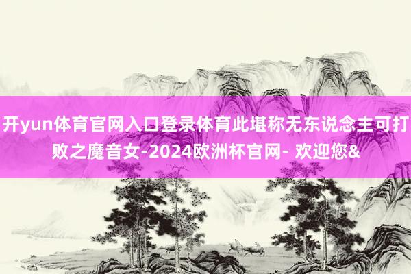 开yun体育官网入口登录体育此堪称无东说念主可打败之魔音女-