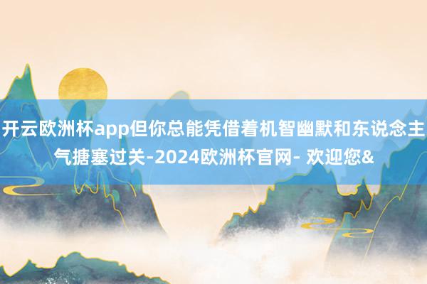 开云欧洲杯app但你总能凭借着机智幽默和东说念主气搪塞过关-