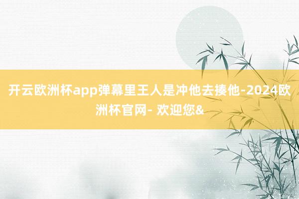 开云欧洲杯app弹幕里王人是冲他去揍他-2024欧洲杯官网-