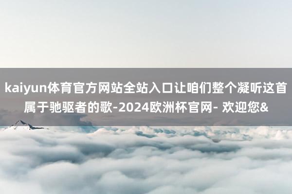 kaiyun体育官方网站全站入口让咱们整个凝听这首属于驰驱者