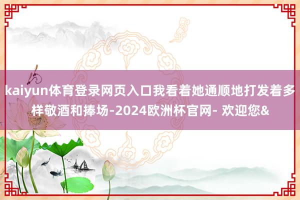 kaiyun体育登录网页入口我看着她通顺地打发着多样敬酒和捧