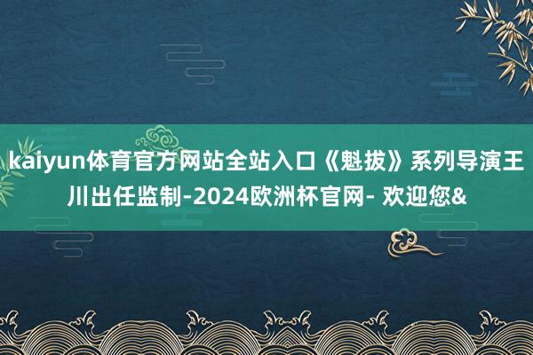 kaiyun体育官方网站全站入口《魁拔》系列导演王川出任监制