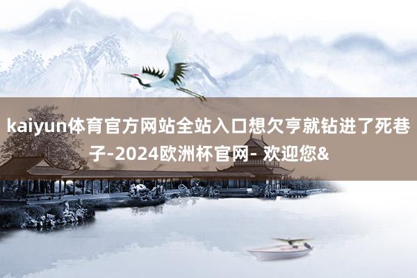 kaiyun体育官方网站全站入口想欠亨就钻进了死巷子-202