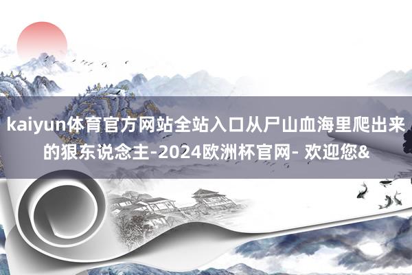 kaiyun体育官方网站全站入口从尸山血海里爬出来的狠东说念