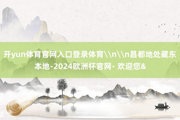 开yun体育官网入口登录体育\n\n昌都地处藏东本地-202