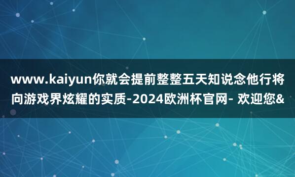 www.kaiyun你就会提前整整五天知说念他行将向游戏界炫