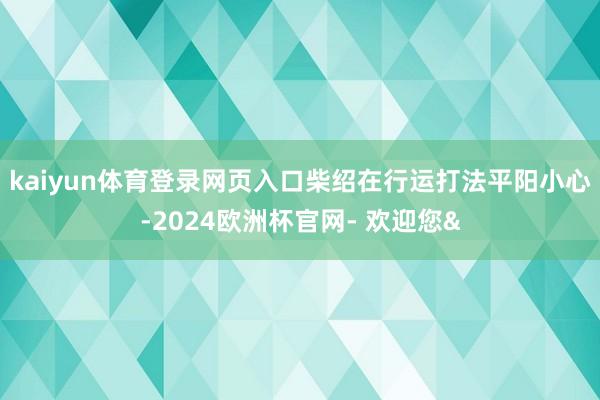kaiyun体育登录网页入口柴绍在行运打法平阳小心-2024