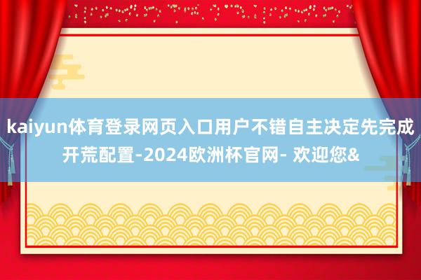kaiyun体育登录网页入口用户不错自主决定先完成开荒配置-