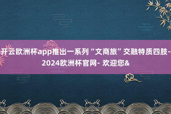 开云欧洲杯app推出一系列“文商旅”交融特质四肢-2024欧